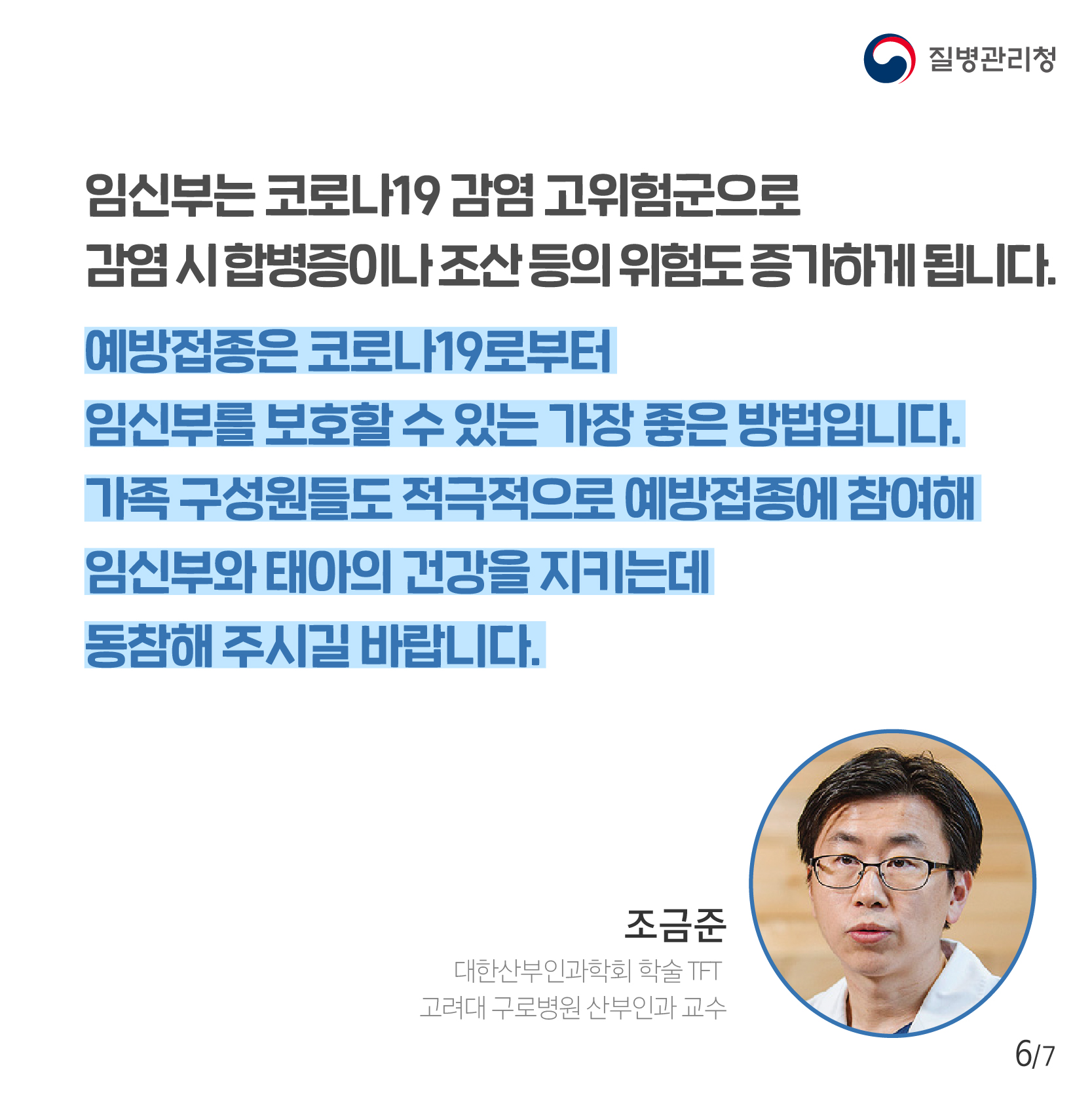 임신부는 코로나19 감염 고위험군으로 감염 시 합병증이나 조산 등의 위험도 증가하게 됩니다. 예방접종은 코로나19로부터 임신부를 보호할 수 있는 가장 좋은 방법입니다. 가족 구성원들도 적극적으로 예방접종에 참여해 임신부와 태아의 건강을 지키는데 동참해 주시길 바랍니다. 조금준 대한산부인과학회 학술 TFT 고려대 구로병원 산부인과 교수